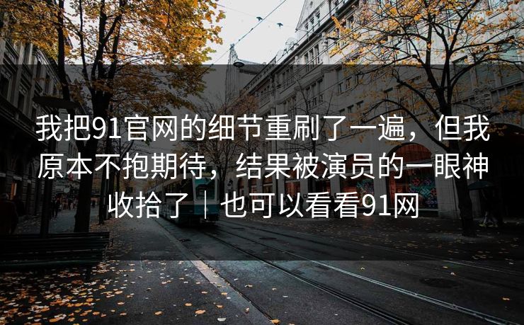 我把91官网的细节重刷了一遍，但我原本不抱期待，结果被演员的一眼神收拾了｜也可以看看91网