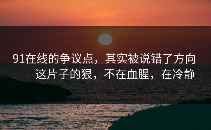 91在线的争议点，其实被说错了方向 ｜ 这片子的狠，不在血腥，在冷静