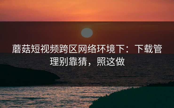 蘑菇短视频跨区网络环境下：下载管理别靠猜，照这做