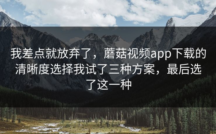 我差点就放弃了，蘑菇视频app下载的清晰度选择我试了三种方案，最后选了这一种