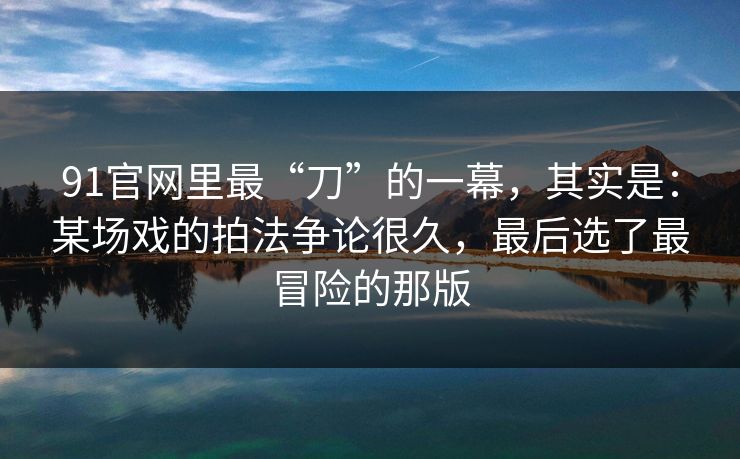91官网里最“刀”的一幕，其实是：某场戏的拍法争论很久，最后选了最冒险的那版