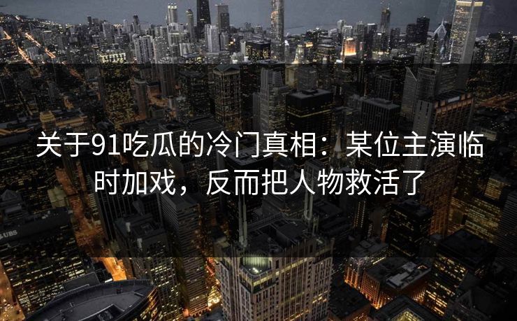 关于91吃瓜的冷门真相：某位主演临时加戏，反而把人物救活了