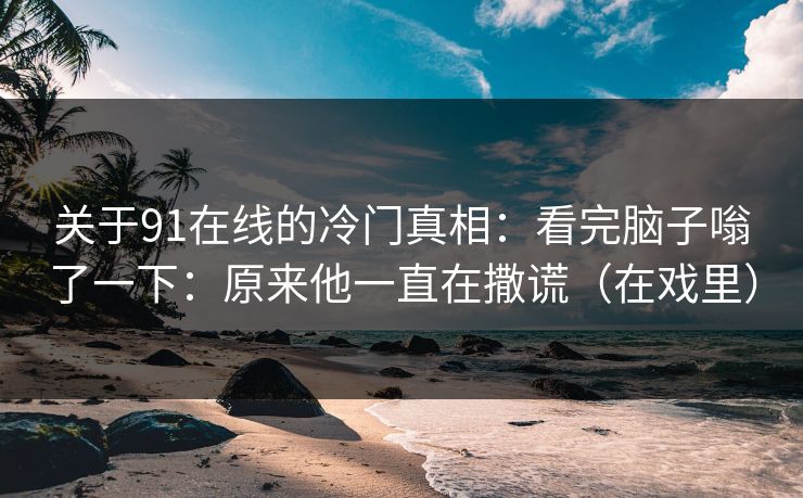 关于91在线的冷门真相：看完脑子嗡了一下：原来他一直在撒谎（在戏里）