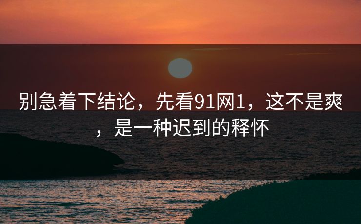 别急着下结论，先看91网1，这不是爽，是一种迟到的释怀