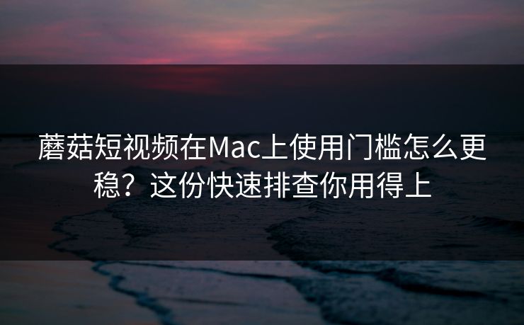 蘑菇短视频在Mac上使用门槛怎么更稳？这份快速排查你用得上