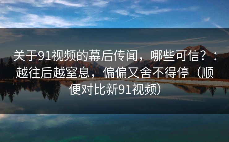 关于91视频的幕后传闻，哪些可信？：越往后越窒息，偏偏又舍不得停（顺便对比新91视频）