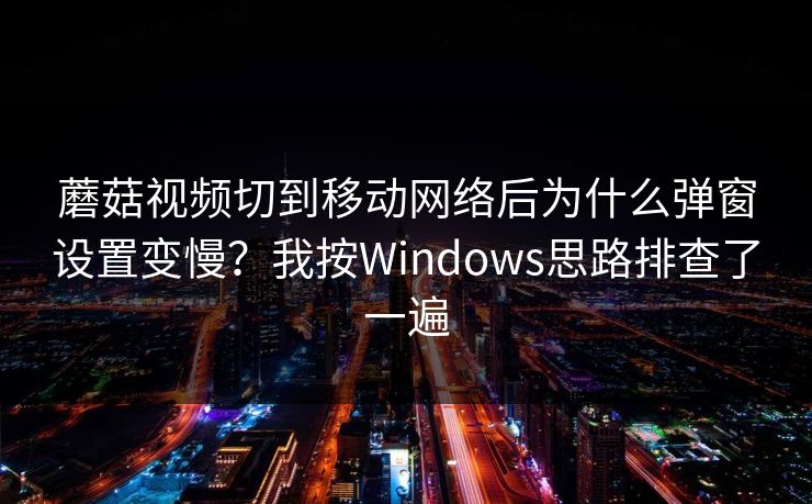 蘑菇视频切到移动网络后为什么弹窗设置变慢？我按Windows思路排查了一遍