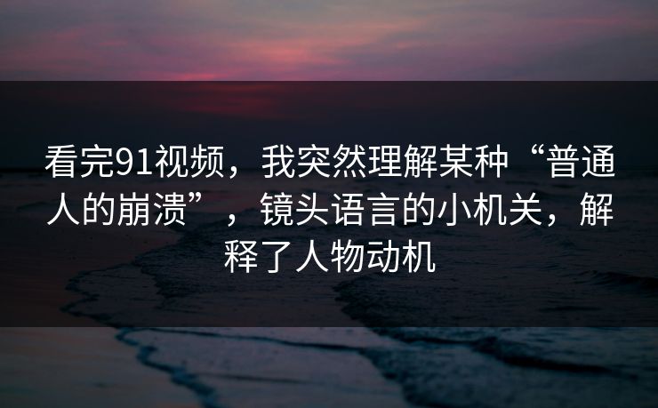 看完91视频,我突然理解某种“普通人的崩溃”,镜头语言的小机关,解释了人物动机 看完91视频,我突然理解某种“普通人的崩溃”,镜头语言的小机关,解释了人物动机