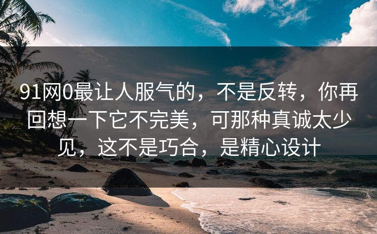 91网0最让人服气的,不是反转,你再回想一下它不完美,可那种真诚太少见,这不是巧合,是精心设计 91网0最让人服气的,不是反转,你再回想一下它不完美,可那种真诚太少见,这不是巧合,是精心设计