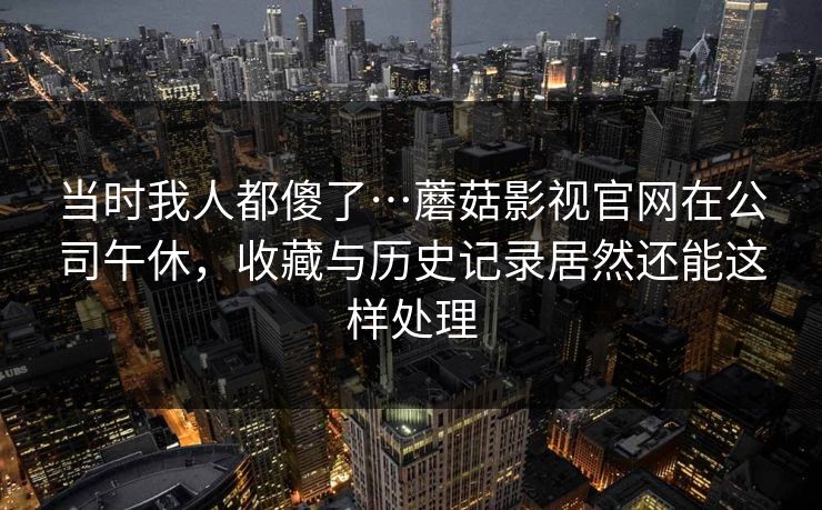 当时我人都傻了…蘑菇影视官网在公司午休,收藏与历史记录居然还能这样处理 当时我人都傻了…蘑菇影视官网在公司午休,收藏与历史记录居然还能这样处理