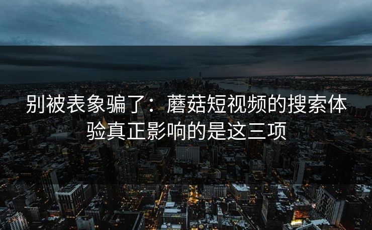 别被表象骗了：蘑菇短视频的搜索体验真正影响的是这三项
