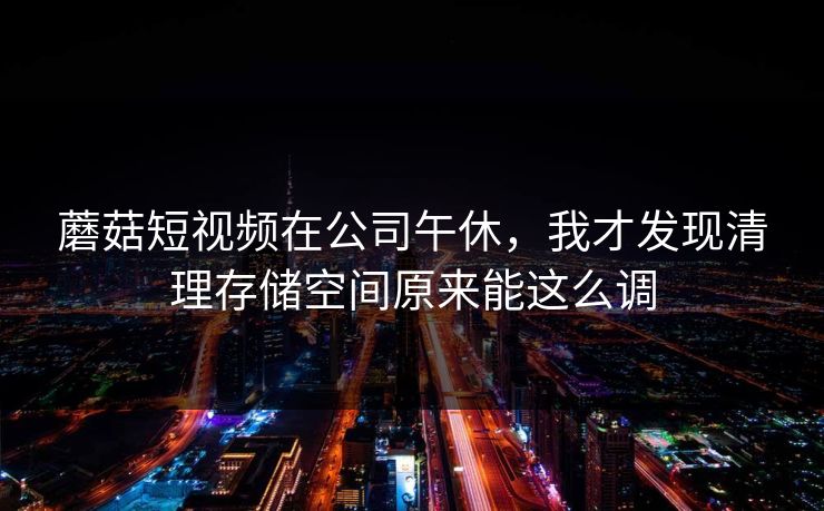蘑菇短视频在公司午休，我才发现清理存储空间原来能这么调