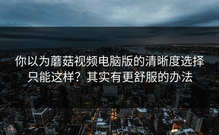 你以为蘑菇视频电脑版的清晰度选择只能这样?其实有更舒服的办法 你以为蘑菇视频电脑版的清晰度选择只能这样?其实有更舒服的办法