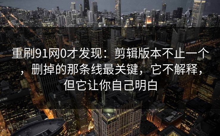 重刷91网0才发现:剪辑版本不止一个,删掉的那条线最关键,它不解释,但它让你自己明白 重刷91网0才发现:剪辑版本不止一个,删掉的那条线最关键,它不解释,但它让你自己明白
