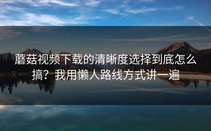 蘑菇视频下载的清晰度选择到底怎么搞?我用懒人路线方式讲一遍 蘑菇视频下载的清晰度选择到底怎么搞?我用懒人路线方式讲一遍