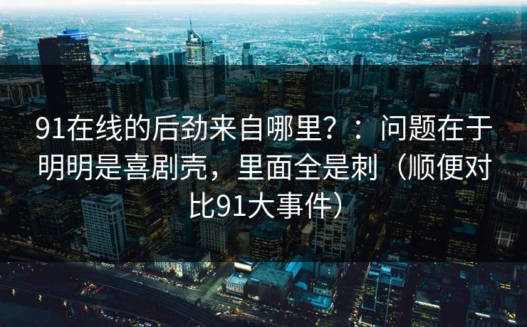 91在线的后劲来自哪里?:问题在于明明是喜剧壳,里面全是刺(顺便对比91大事件) 91在线的后劲来自哪里?:问题在于明明是喜剧壳,里面全是刺(顺便对比91大事件)