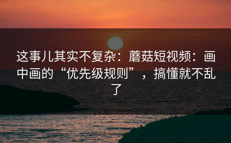 这事儿其实不复杂:蘑菇短视频:画中画的“优先级规则”,搞懂就不乱了 这事儿其实不复杂:蘑菇短视频:画中画的“优先级规则”,搞懂就不乱了