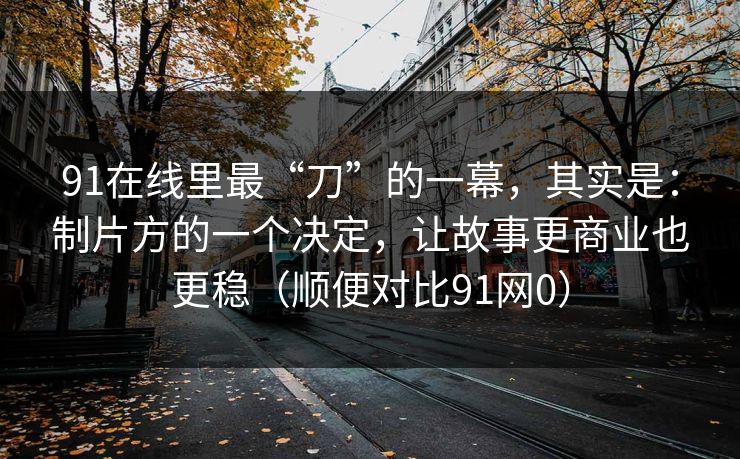 91在线里最“刀”的一幕,其实是:制片方的一个决定,让故事更商业也更稳(顺便对比91网0) 91在线里最“刀”的一幕,其实是:制片方的一个决定,让故事更商业也更稳(顺便对比91网0)