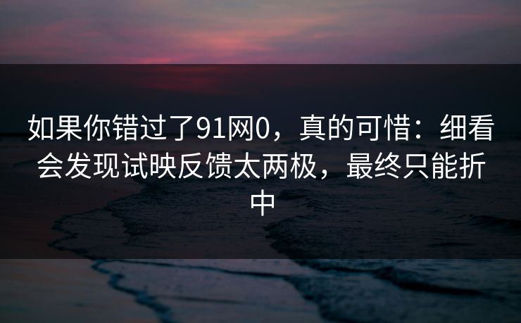 如果你错过了91网0,真的可惜:细看会发现试映反馈太两极,最终只能折中 如果你错过了91网0,真的可惜:细看会发现试映反馈太两极,最终只能折中