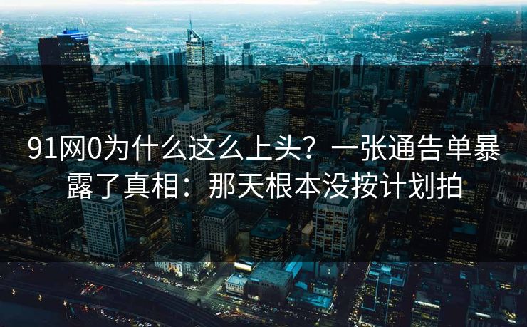 91网0为什么这么上头?一张通告单暴露了真相:那天根本没按计划拍 91网0为什么这么上头?一张通告单暴露了真相:那天根本没按计划拍