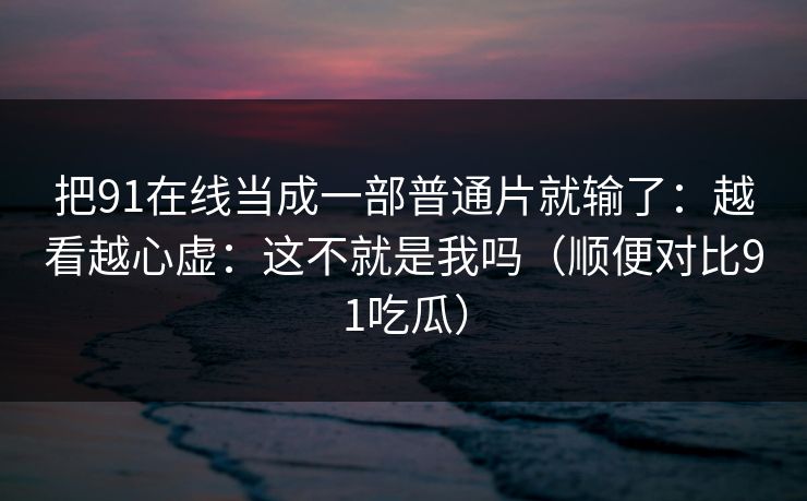 把91在线当成一部普通片就输了：越看越心虚：这不就是我吗（顺便对比91吃瓜）