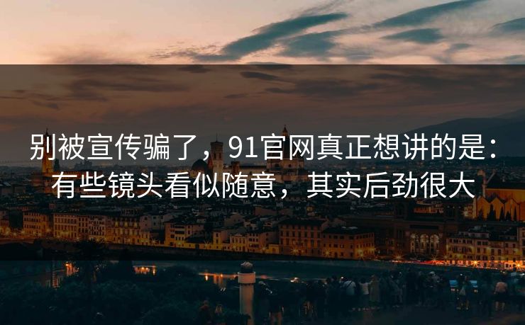 别被宣传骗了，91官网真正想讲的是：有些镜头看似随意，其实后劲很大