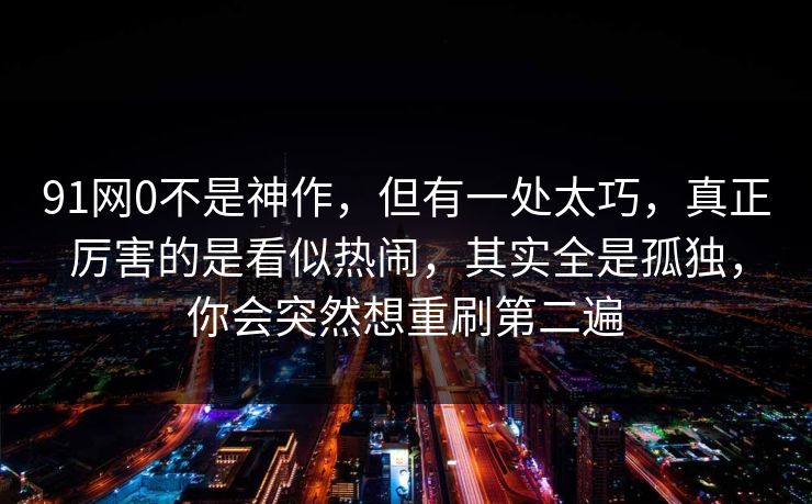 91网0不是神作，但有一处太巧，真正厉害的是看似热闹，其实全是孤独，你会突然想重刷第二遍