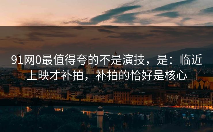 91网0最值得夸的不是演技,是:临近上映才补拍,补拍的恰好是核心 91网0最值得夸的不是演技,是:临近上映才补拍,补拍的恰好是核心
