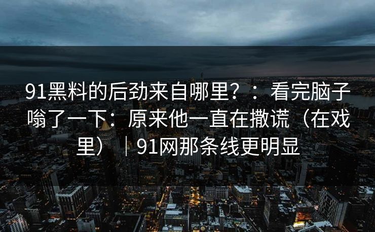 91黑料的后劲来自哪里?:看完脑子嗡了一下:原来他一直在撒谎(在戏里)|91网那条线更明显 91黑料的后劲来自哪里?:看完脑子嗡了一下:原来他一直在撒谎(在戏里)|91网那条线更明显