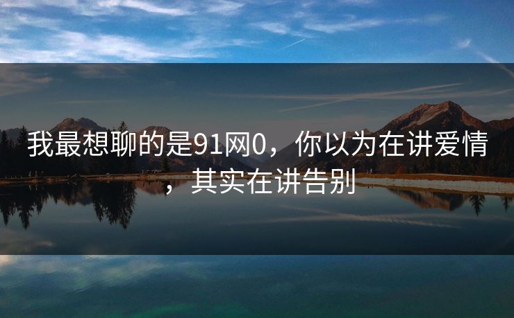 我最想聊的是91网0,你以为在讲爱情,其实在讲告别 我最想聊的是91网0,你以为在讲爱情,其实在讲告别