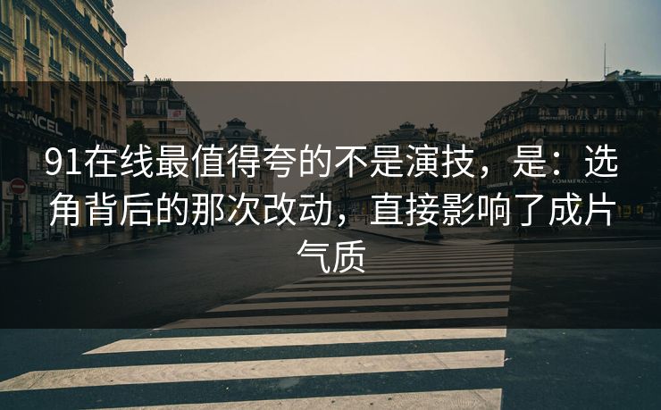 91在线最值得夸的不是演技,是:选角背后的那次改动,直接影响了成片气质 91在线最值得夸的不是演技,是:选角背后的那次改动,直接影响了成片气质