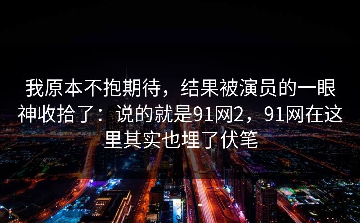 我原本不抱期待,结果被演员的一眼神收拾了:说的就是91网2,91网在这里其实也埋了伏笔 我原本不抱期待,结果被演员的一眼神收拾了:说的就是91网2,91网在这里其实也埋了伏笔