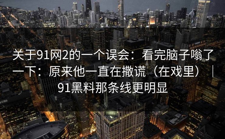 关于91网2的一个误会:看完脑子嗡了一下:原来他一直在撒谎(在戏里)|91黑料那条线更明显 关于91网2的一个误会:看完脑子嗡了一下:原来他一直在撒谎(在戏里)|91黑料那条线更明显