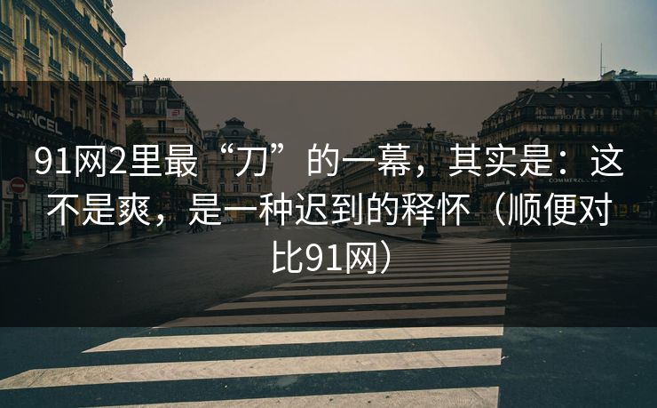 91网2里最“刀”的一幕，其实是：这不是爽，是一种迟到的释怀（顺便对比91网）