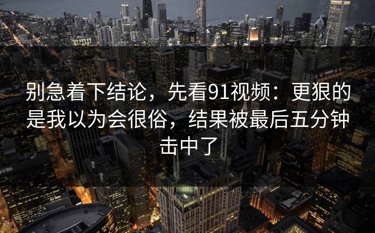 别急着下结论，先看91视频：更狠的是我以为会很俗，结果被最后五分钟击中了
