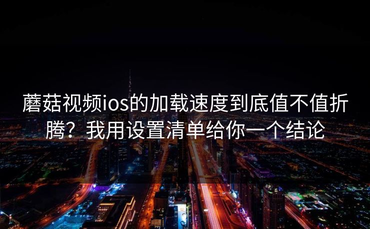 蘑菇视频ios的加载速度到底值不值折腾？我用设置清单给你一个结论