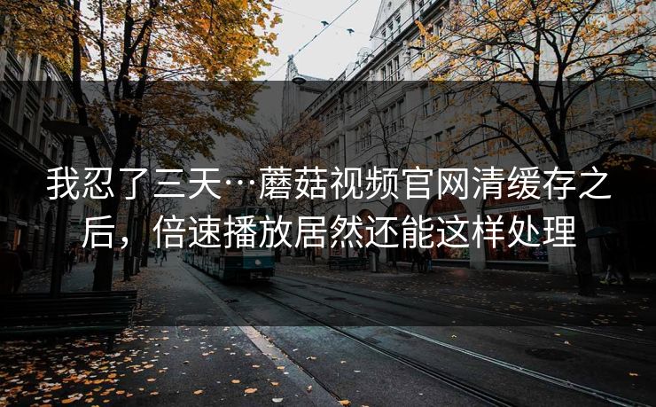 我忍了三天…蘑菇视频官网清缓存之后，倍速播放居然还能这样处理