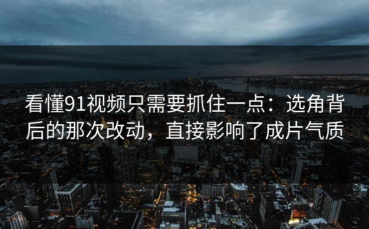 看懂91视频只需要抓住一点：选角背后的那次改动，直接影响了成片气质