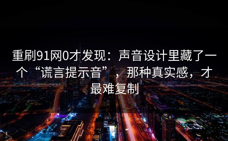 重刷91网0才发现：声音设计里藏了一个“谎言提示音”，那种真实感，才最难复制
