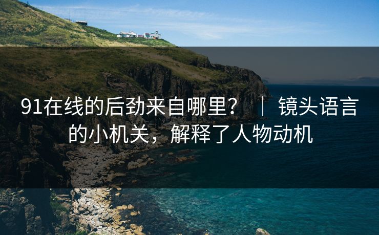 91在线的后劲来自哪里？ ｜ 镜头语言的小机关，解释了人物动机