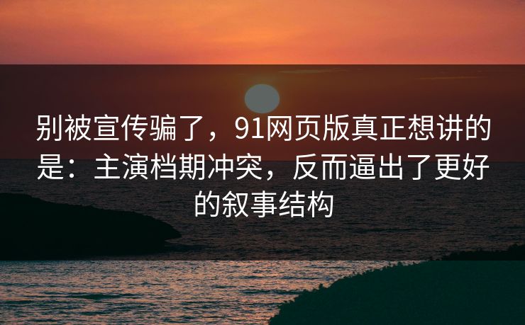 别被宣传骗了，91网页版真正想讲的是：主演档期冲突，反而逼出了更好的叙事结构