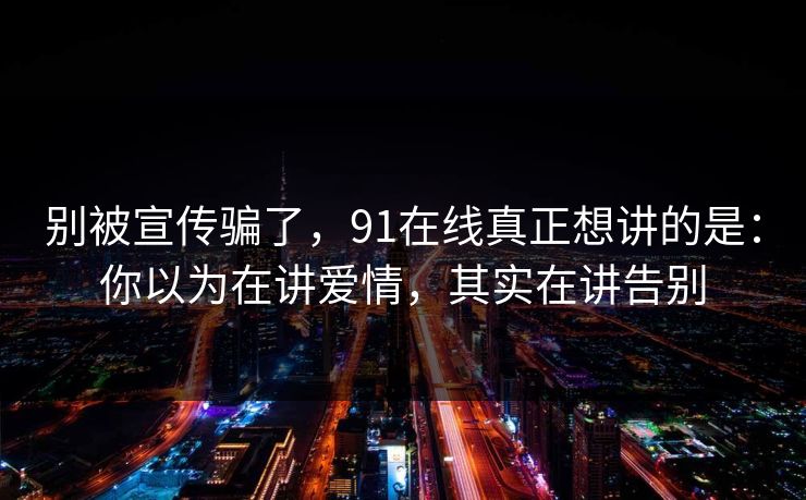 别被宣传骗了，91在线真正想讲的是：你以为在讲爱情，其实在讲告别