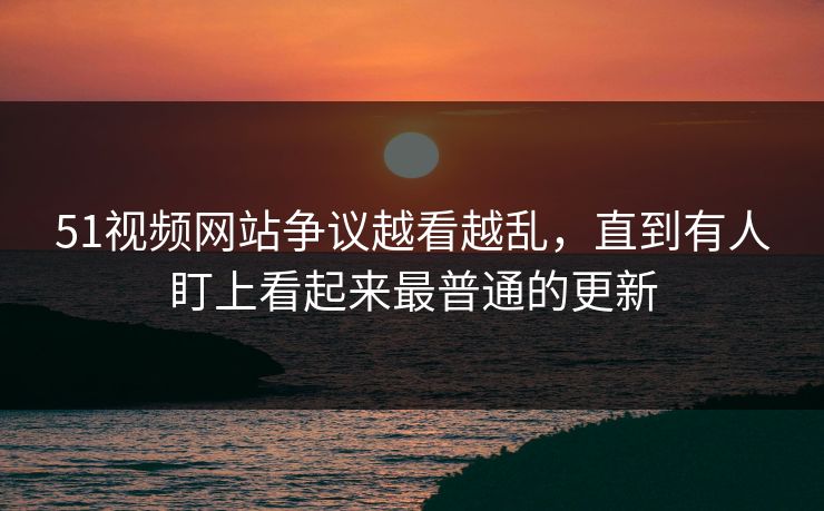 51视频网站争议越看越乱，直到有人盯上看起来最普通的更新